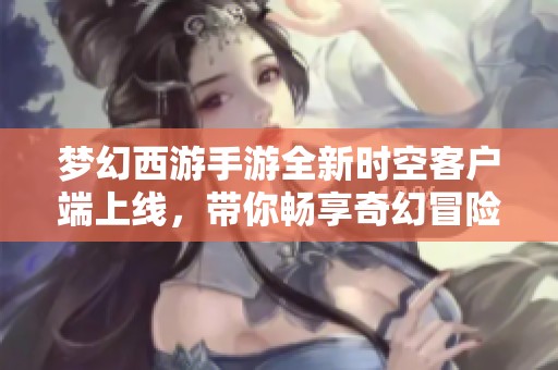 梦幻西游手游全新时空客户端上线，带你畅享奇幻冒险之旅