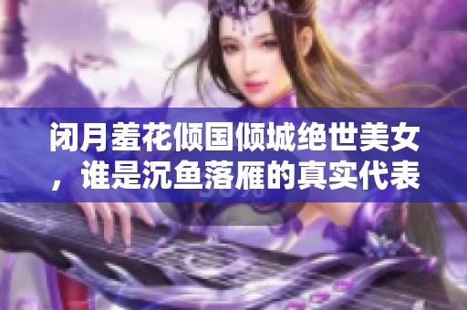 闭月羞花倾国倾城绝世美女，谁是沉鱼落雁的真实代表