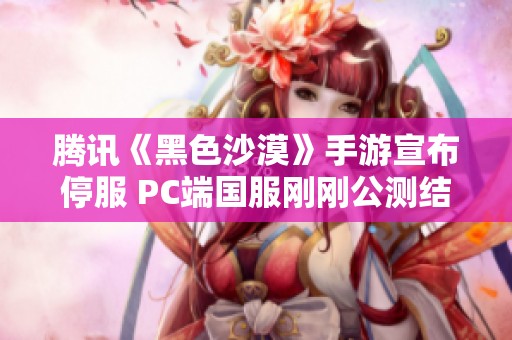 腾讯《黑色沙漠》手游宣布停服 PC端国服刚刚公测结束
