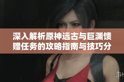 深入解析原神远古与巨渊馈赠任务的攻略指南与技巧分享