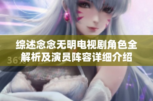 综述念念无明电视剧角色全解析及演员阵容详细介绍