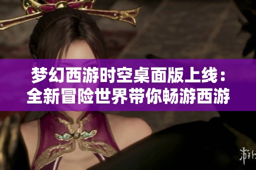 梦幻西游时空桌面版上线：全新冒险世界带你畅游西游精彩生活