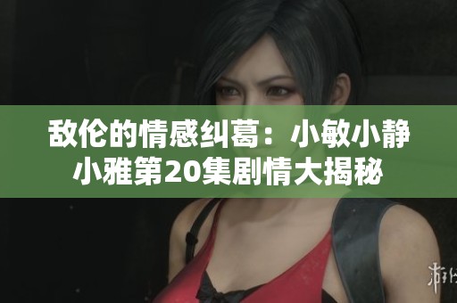 敌伦的情感纠葛：小敏小静小雅第20集剧情大揭秘
