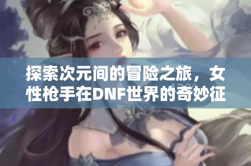 探索次元间的冒险之旅，女性枪手在DNF世界的奇妙征程