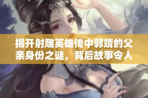 揭开射雕英雄传中郭靖的父亲身份之谜，背后故事令人惊叹