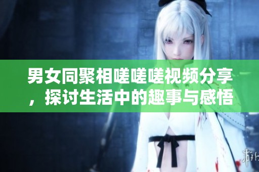 男女同聚相嗟嗟嗟视频分享，探讨生活中的趣事与感悟