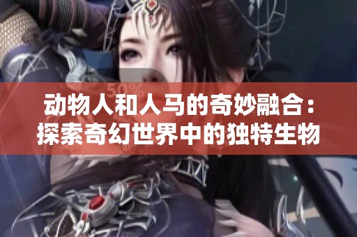动物人和人马的奇妙融合：探索奇幻世界中的独特生物奇观