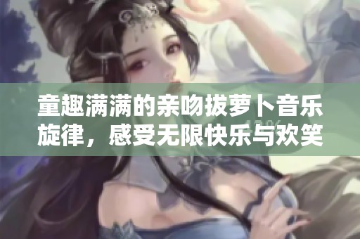 童趣满满的亲吻拔萝卜音乐旋律，感受无限快乐与欢笑