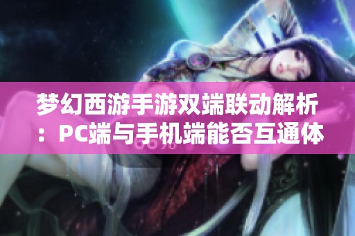 梦幻西游手游双端联动解析：PC端与手机端能否互通体验
