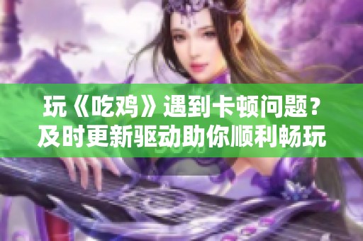 玩《吃鸡》遇到卡顿问题？及时更新驱动助你顺利畅玩游戏