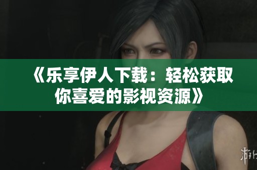 《乐享伊人下载：轻松获取你喜爱的影视资源》