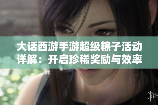 大话西游手游超级粽子活动详解：开启珍稀奖励与效率策略指南