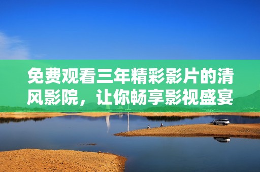免费观看三年精彩影片的清风影院，让你畅享影视盛宴