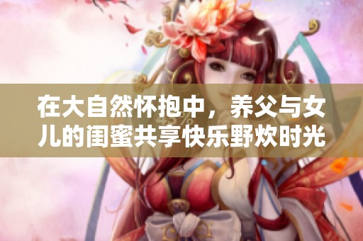 在大自然怀抱中，养父与女儿的闺蜜共享快乐野炊时光