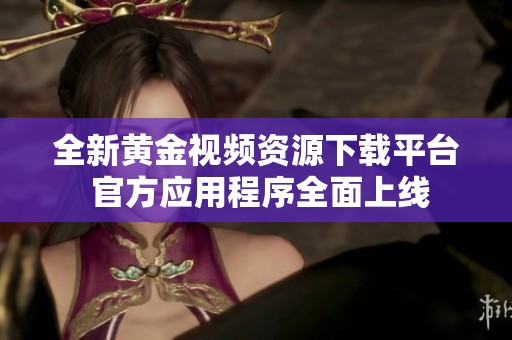 全新黄金视频资源下载平台 官方应用程序全面上线