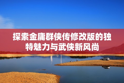 探索金庸群侠传修改版的独特魅力与武侠新风尚