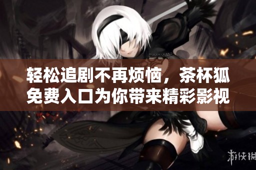 轻松追剧不再烦恼，茶杯狐免费入口为你带来精彩影视体验