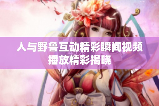 人与野鲁互动精彩瞬间视频播放精彩揭晓