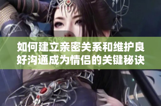 如何建立亲密关系和维护良好沟通成为情侣的关键秘诀