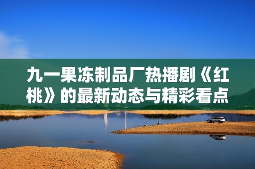 九一果冻制品厂热播剧《红桃》的最新动态与精彩看点解析