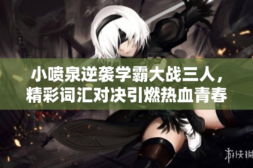 小喷泉逆袭学霸大战三人，精彩词汇对决引燃热血青春