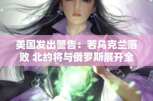 美国发出警告：若乌克兰落败 北约将与俄罗斯展开全面冲突