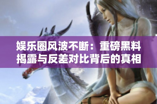 娱乐圈风波不断：重磅黑料揭露与反差对比背后的真相