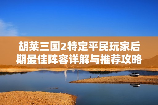 胡莱三国2特定平民玩家后期最佳阵容详解与推荐攻略