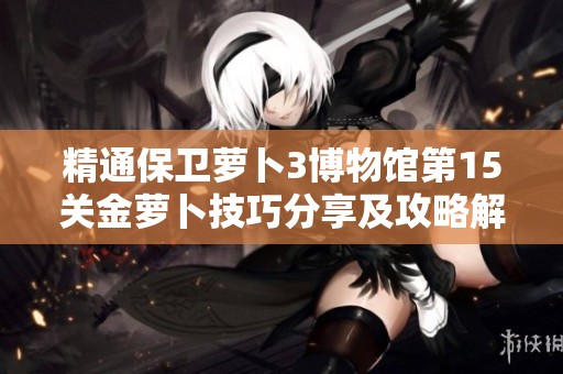 精通保卫萝卜3博物馆第15关金萝卜技巧分享及攻略解析