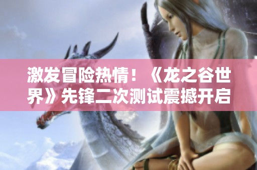 激发冒险热情！《龙之谷世界》先锋二次测试震撼开启，打造你的专属冒险旅程