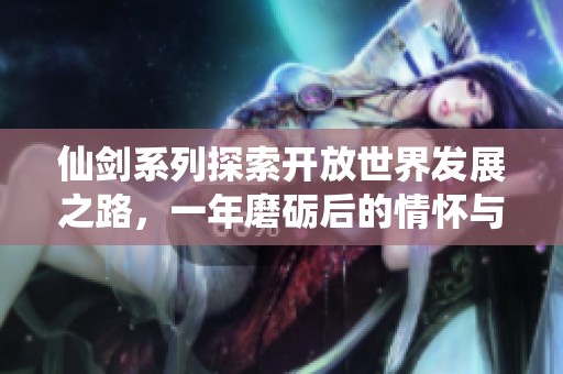 仙剑系列探索开放世界发展之路，一年磨砺后的情怀与挑战再出发