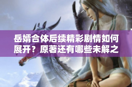 岳婿合体后续精彩剧情如何展开？原著还有哪些未解之谜？