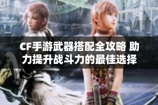 CF手游武器搭配全攻略 助力提升战斗力的最佳选择