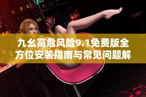 九幺高危风险9.1免费版全方位安装指南与常见问题解答