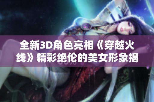 全新3D角色亮相《穿越火线》精彩绝伦的美女形象揭秘
