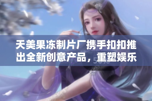 天美果冻制片厂携手扣扣推出全新创意产品，重塑娱乐体验