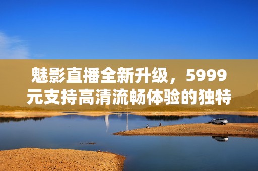 魅影直播全新升级，5999元支持高清流畅体验的独特魅力