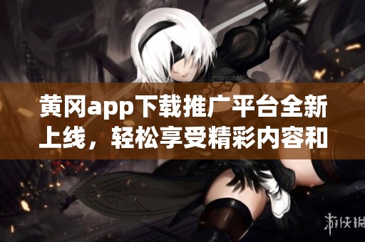 黄冈app下载推广平台全新上线，轻松享受精彩内容和服务