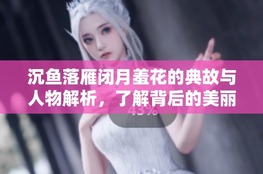 沉鱼落雁闭月羞花的典故与人物解析，了解背后的美丽故事