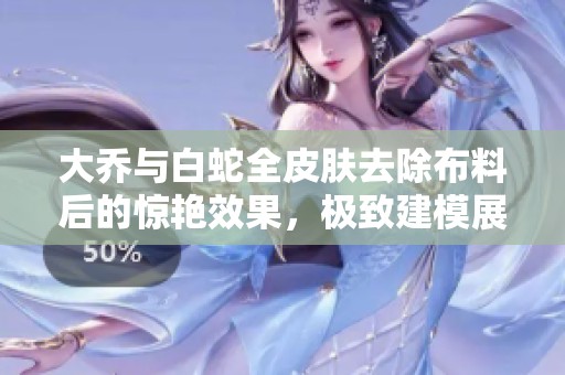 大乔与白蛇全皮肤去除布料后的惊艳效果，极致建模展现细节魅力
