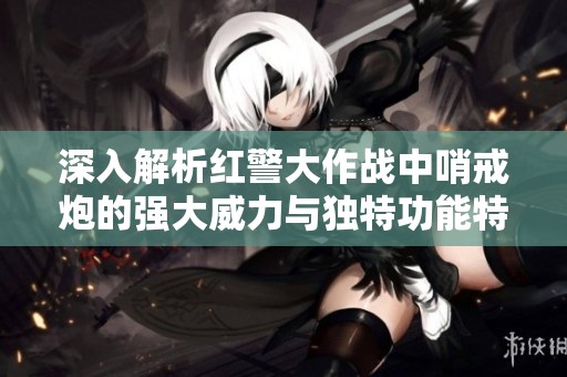 深入解析红警大作战中哨戒炮的强大威力与独特功能特点