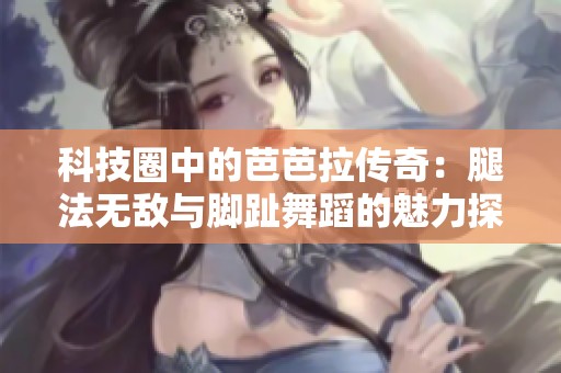 科技圈中的芭芭拉传奇：腿法无敌与脚趾舞蹈的魅力探秘