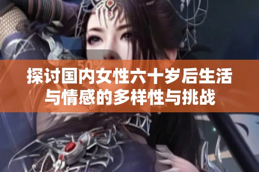 探讨国内女性六十岁后生活与情感的多样性与挑战