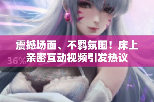 震撼场面、不羁氛围！床上亲密互动视频引发热议