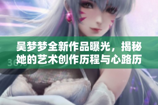 吴梦梦全新作品曝光，揭秘她的艺术创作历程与心路历程