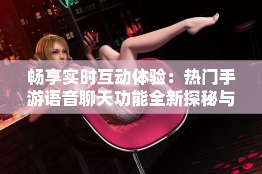 畅享实时互动体验：热门手游语音聊天功能全新探秘与好友同游乐趣
