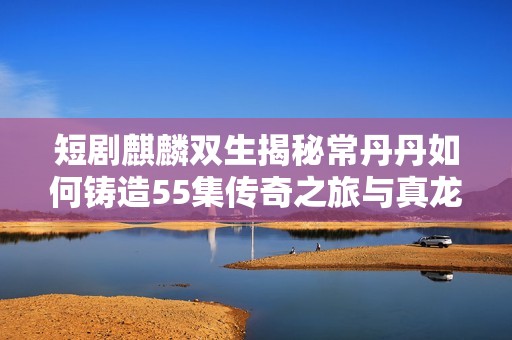 短剧麒麟双生揭秘常丹丹如何铸造55集传奇之旅与真龙身份交织的故事