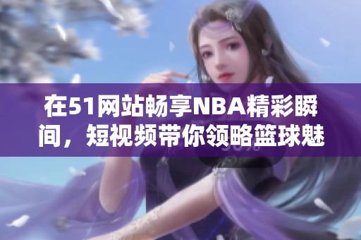 在51网站畅享NBA精彩瞬间，短视频带你领略篮球魅力