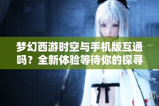 梦幻西游时空与手机版互通吗？全新体验等待你的探寻与发现