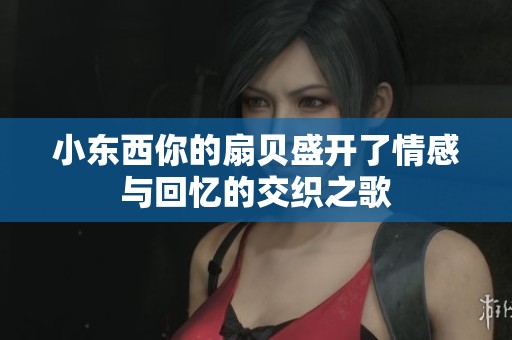 小东西你的扇贝盛开了情感与回忆的交织之歌
